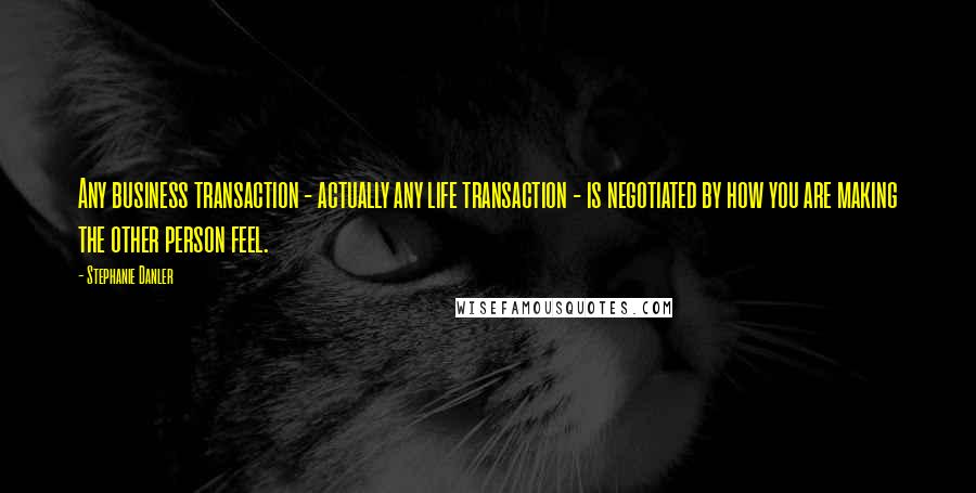 Stephanie Danler quotes: Any business transaction - actually any life transaction - is negotiated by how you are making the other person feel. Stephanie Danler quotes: Any business transaction - actually any life transaction - is negotiated by how you are making the other person feel.