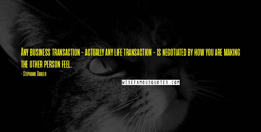 Stephanie Danler quotes: Any business transaction - actually any life transaction - is negotiated by how you are making the other person feel.