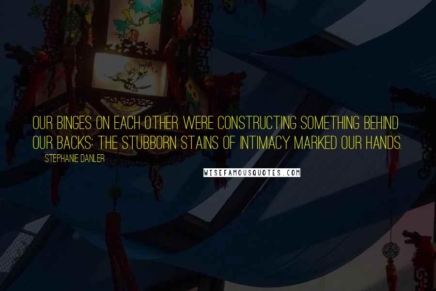 Stephanie Danler quotes: Our binges on each other were constructing something behind our backs: the stubborn stains of intimacy marked our hands. Stephanie Danler quotes: Our binges on each other were constructing something behind our backs: the stubborn stains of intimacy marked our hands.