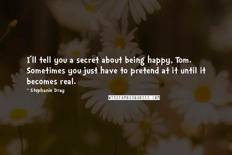 Stephanie Dray quotes: I'll tell you a secret about being happy, Tom. Sometimes you just have to pretend at it until it becomes real.