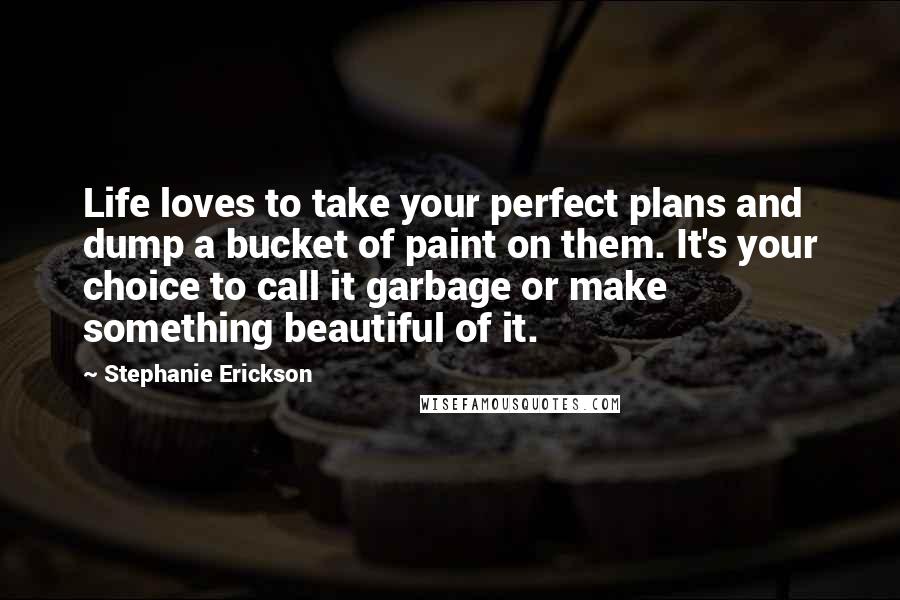 Stephanie Erickson quotes: Life loves to take your perfect plans and dump a bucket of paint on them. It's your choice to call it garbage or make something beautiful of it. Stephanie Erickson quotes: Life loves to take your perfect plans and dump a bucket of paint on them. It's your choice to call it garbage or make something beautiful of it.