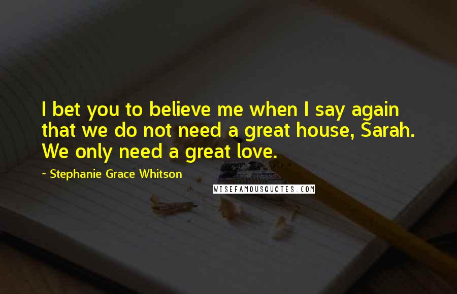 Stephanie Grace Whitson quotes: I bet you to believe me when I say again that we do not need a great house, Sarah. We only need a great love.