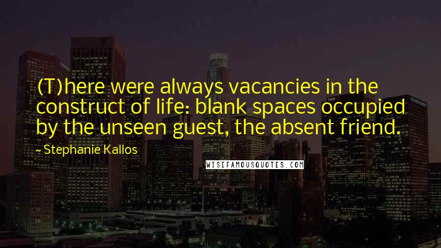 Stephanie Kallos quotes: (T)here were always vacancies in the construct of life: blank spaces occupied by the unseen guest, the absent friend. Stephanie Kallos quotes: (T)here were always vacancies in the construct of life: blank spaces occupied by the unseen guest, the absent friend.