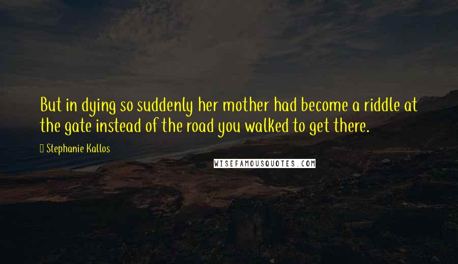 Stephanie Kallos quotes: But in dying so suddenly her mother had become a riddle at the gate instead of the road you walked to get there. Stephanie Kallos quotes: But in dying so suddenly her mother had become a riddle at the gate instead of the road you walked to get there.