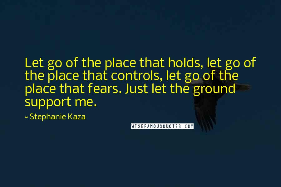 Stephanie Kaza quotes: Let go of the place that holds, let go of the place that controls, let go of the place that fears. Just let the ground support me.