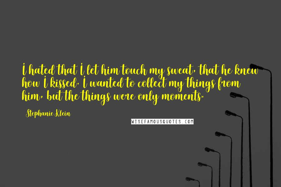 Stephanie Klein quotes: I hated that I let him touch my sweat, that he knew how I kissed. I wanted to collect my things from him, but the things were only moments. Stephanie Klein quotes: I hated that I let him touch my sweat, that he knew how I kissed. I wanted to collect my things from him, but the things were only moments.