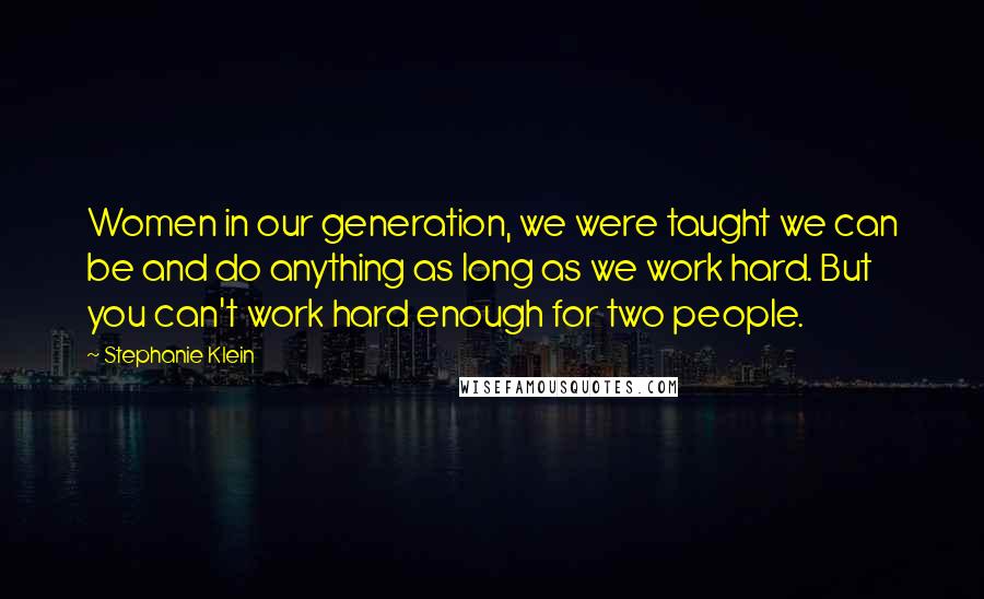 Stephanie Klein quotes: Women in our generation, we were taught we can be and do anything as long as we work hard. But you can't work hard enough for two people. Stephanie Klein quotes: Women in our generation, we were taught we can be and do anything as long as we work hard. But you can't work hard enough for two people.