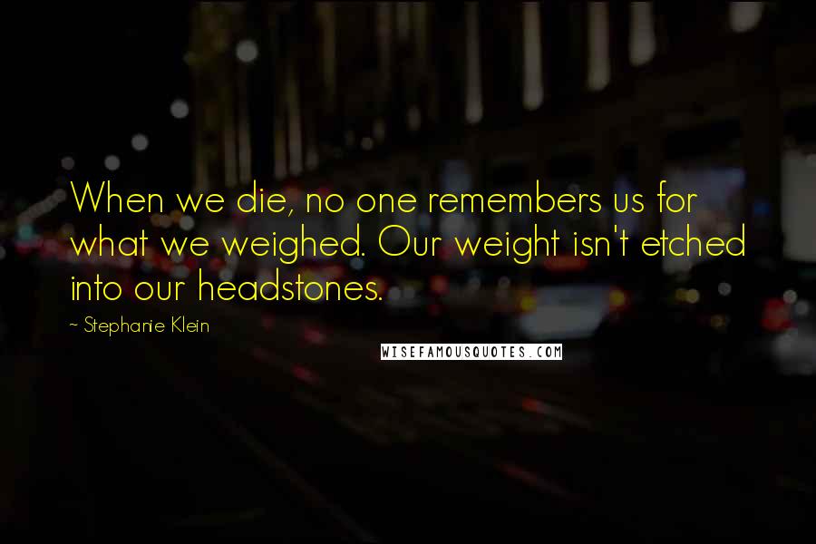 Stephanie Klein quotes: When we die, no one remembers us for what we weighed. Our weight isn't etched into our headstones.