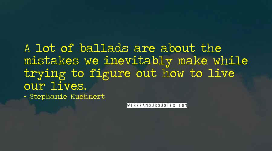 Stephanie Kuehnert quotes: A lot of ballads are about the mistakes we inevitably make while trying to figure out how to live our lives.