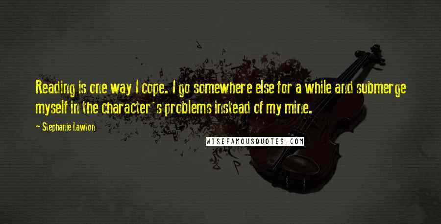 Stephanie Lawton quotes: Reading is one way I cope. I go somewhere else for a while and submerge myself in the character's problems instead of my mine.