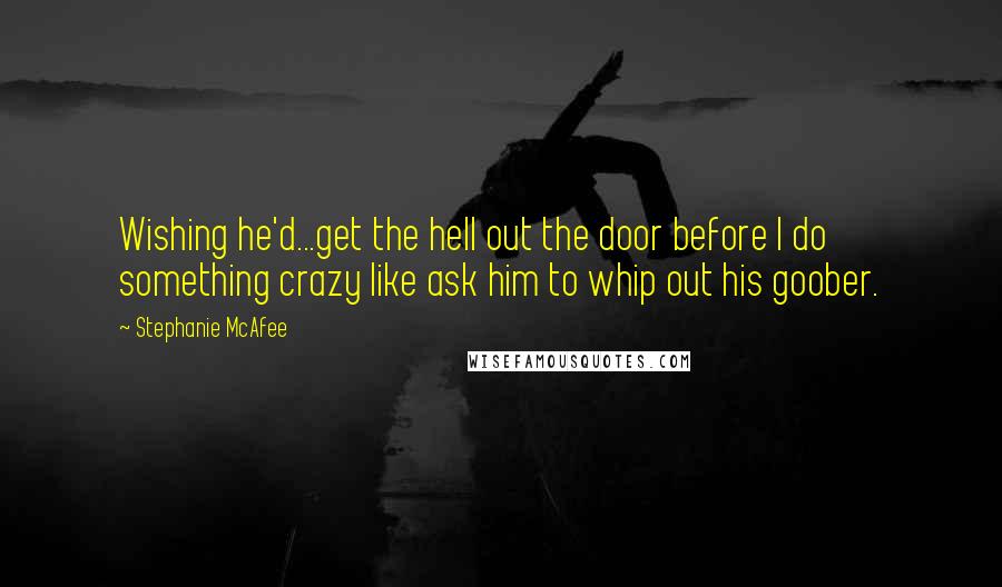 Stephanie McAfee quotes: Wishing he'd...get the hell out the door before I do something crazy like ask him to whip out his goober. Stephanie McAfee quotes: Wishing he'd...get the hell out the door before I do something crazy like ask him to whip out his goober.
