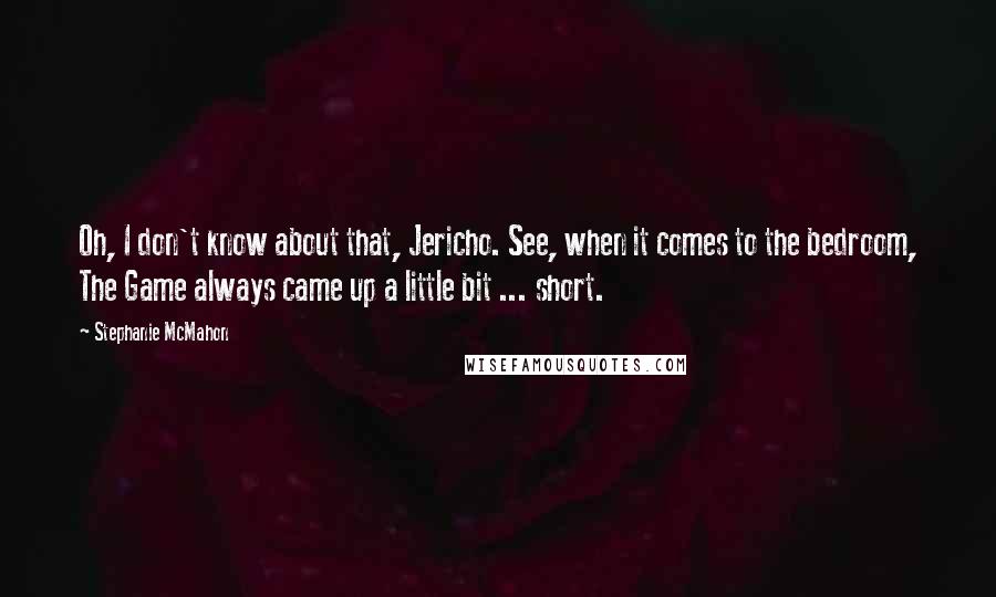 Stephanie McMahon quotes: Oh, I don't know about that, Jericho. See, when it comes to the bedroom, The Game always came up a little bit ... short. Stephanie McMahon quotes: Oh, I don't know about that, Jericho. See, when it comes to the bedroom, The Game always came up a little bit ... short.