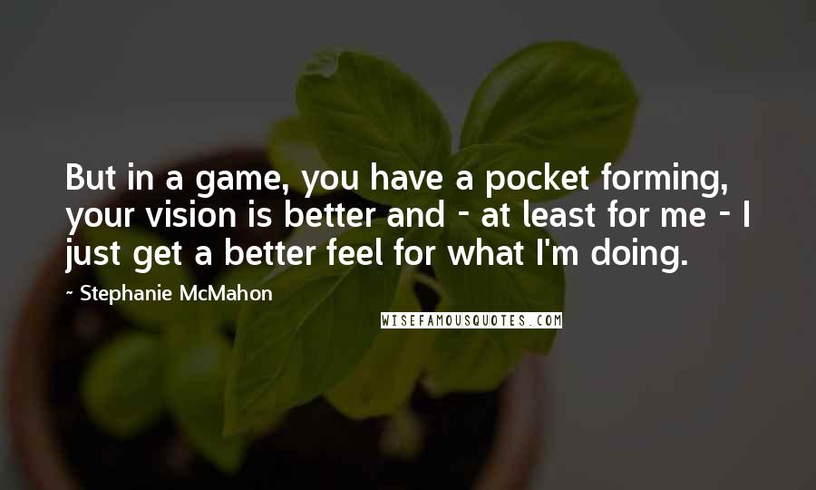 Stephanie McMahon quotes: But in a game, you have a pocket forming, your vision is better and - at least for me - I just get a better feel for what I'm doing.