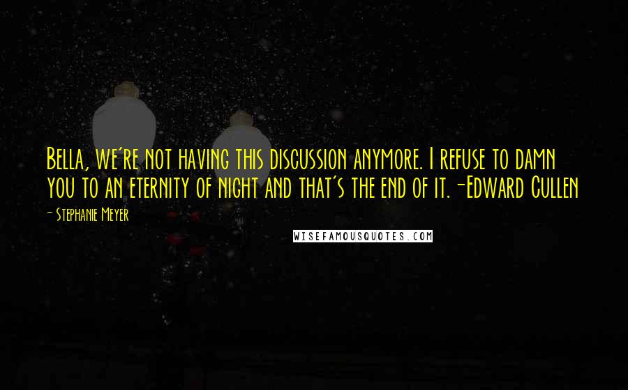 Stephanie Meyer quotes: Bella, we're not having this discussion anymore. I refuse to damn you to an eternity of night and that's the end of it.-Edward Cullen Stephanie Meyer quotes: Bella, we're not having this discussion anymore. I refuse to damn you to an eternity of night and that's the end of it.-Edward Cullen