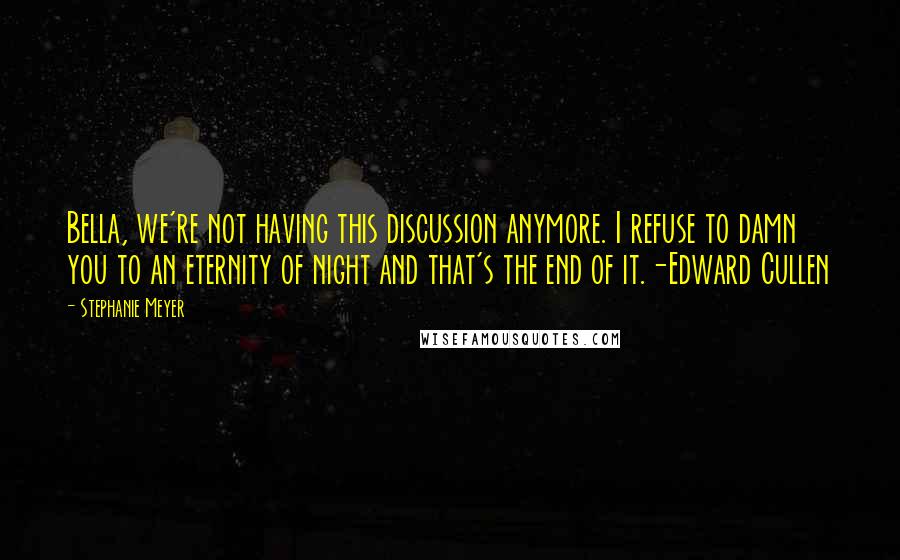 Stephanie Meyer quotes: Bella, we're not having this discussion anymore. I refuse to damn you to an eternity of night and that's the end of it.-Edward Cullen