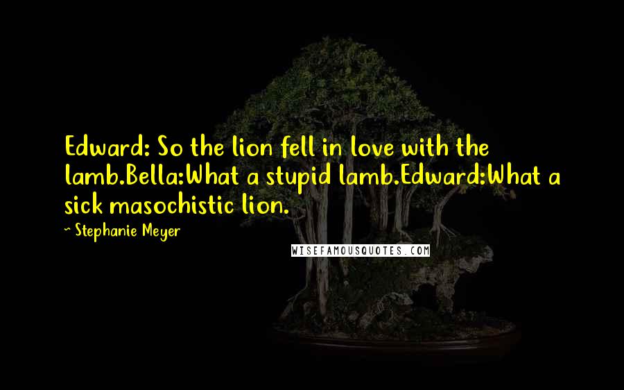 Stephanie Meyer quotes: Edward: So the lion fell in love with the lamb.Bella:What a stupid lamb.Edward:What a sick masochistic lion.