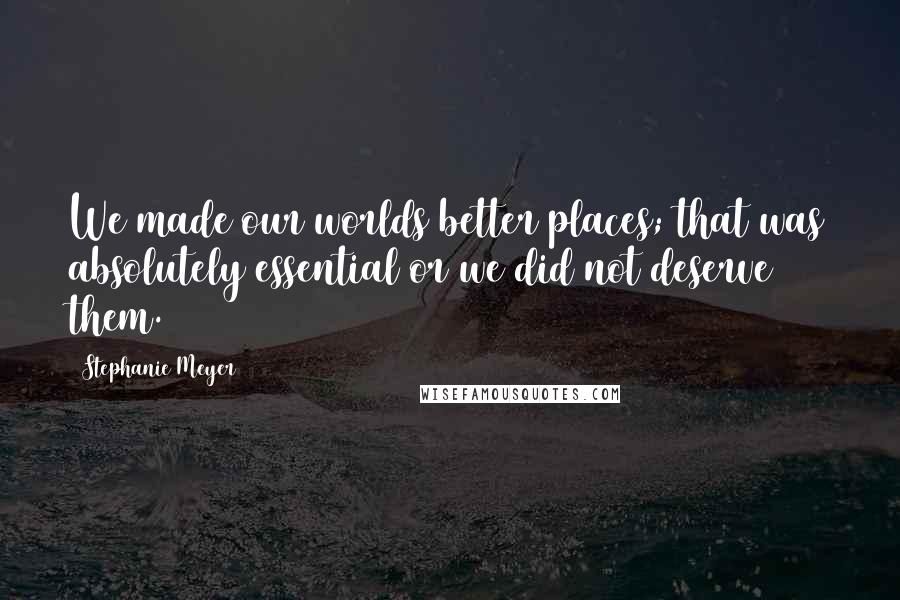 Stephanie Meyer quotes: We made our worlds better places; that was absolutely essential or we did not deserve them.