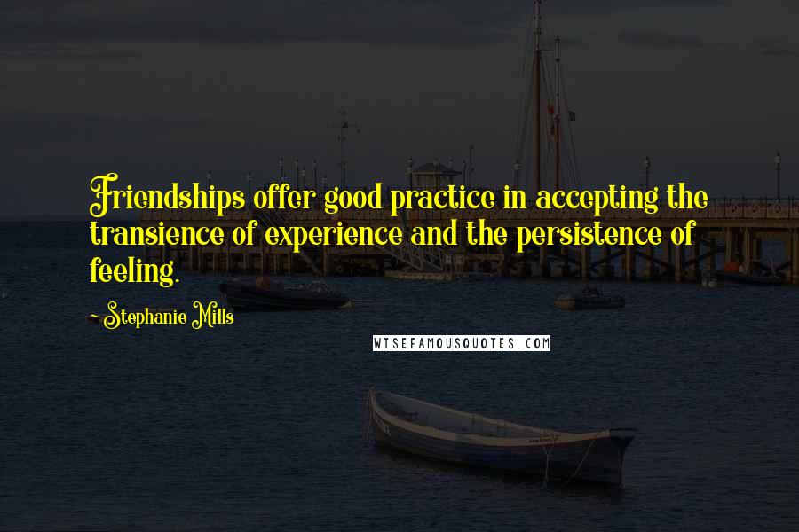 Stephanie Mills quotes: Friendships offer good practice in accepting the transience of experience and the persistence of feeling. Stephanie Mills quotes: Friendships offer good practice in accepting the transience of experience and the persistence of feeling.
