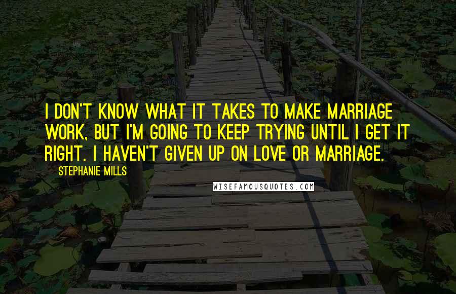 Stephanie Mills quotes: I don't know what it takes to make marriage work, but I'm going to keep trying until I get it right. I haven't given up on love or marriage. Stephanie Mills quotes: I don't know what it takes to make marriage work, but I'm going to keep trying until I get it right. I haven't given up on love or marriage.