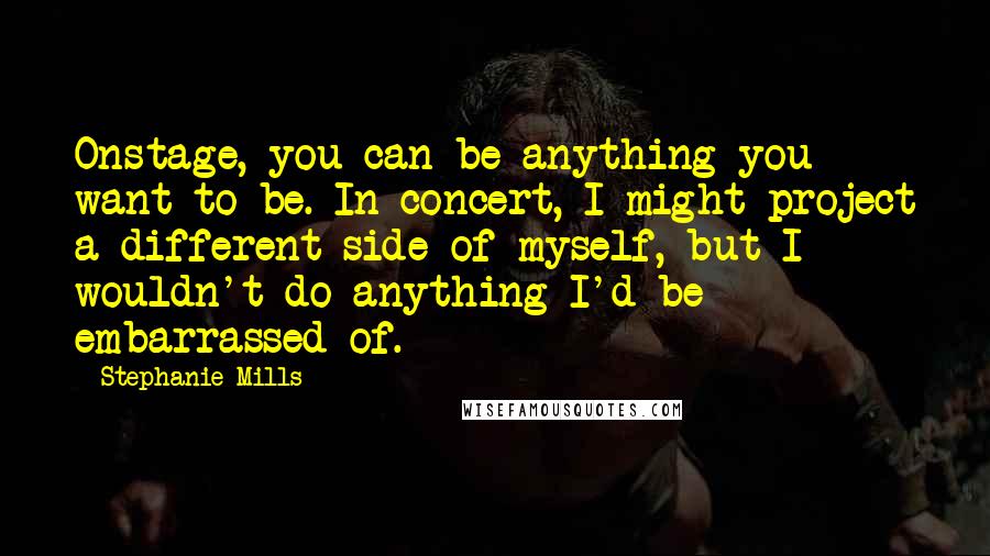 Stephanie Mills quotes: Onstage, you can be anything you want to be. In concert, I might project a different side of myself, but I wouldn't do anything I'd be embarrassed of. Stephanie Mills quotes: Onstage, you can be anything you want to be. In concert, I might project a different side of myself, but I wouldn't do anything I'd be embarrassed of.