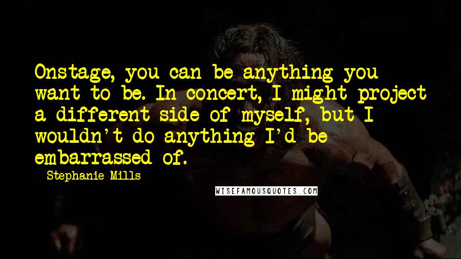 Stephanie Mills quotes: Onstage, you can be anything you want to be. In concert, I might project a different side of myself, but I wouldn't do anything I'd be embarrassed of.