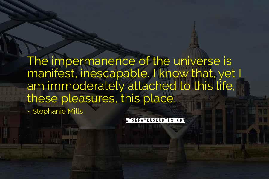 Stephanie Mills quotes: The impermanence of the universe is manifest, inescapable. I know that, yet I am immoderately attached to this life, these pleasures, this place.