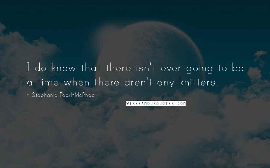 Stephanie Pearl-McPhee quotes: I do know that there isn't ever going to be a time when there aren't any knitters.