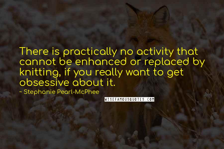Stephanie Pearl-McPhee quotes: There is practically no activity that cannot be enhanced or replaced by knitting, if you really want to get obsessive about it.