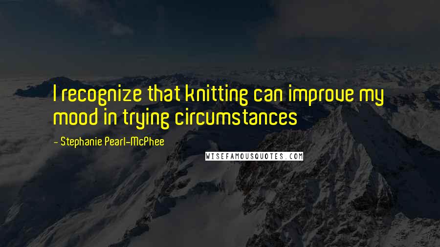 Stephanie Pearl-McPhee quotes: I recognize that knitting can improve my mood in trying circumstances