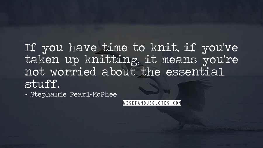 Stephanie Pearl-McPhee quotes: If you have time to knit, if you've taken up knitting, it means you're not worried about the essential stuff.