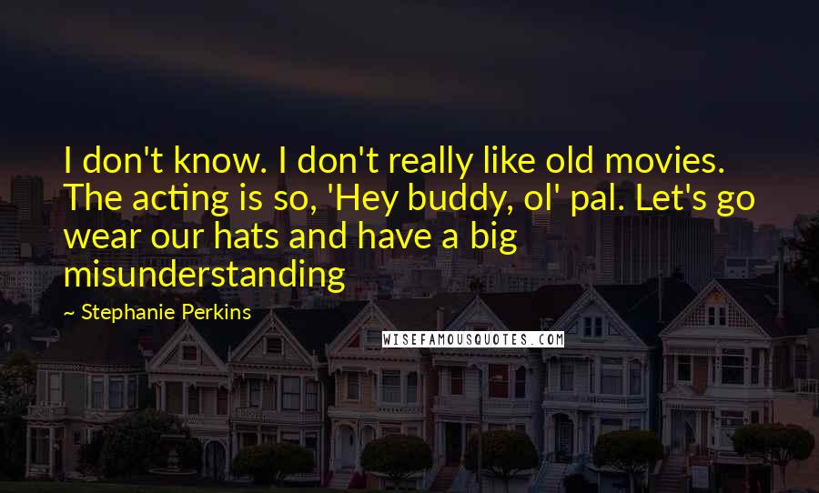 Stephanie Perkins quotes: I don't know. I don't really like old movies. The acting is so, 'Hey buddy, ol' pal. Let's go wear our hats and have a big misunderstanding
