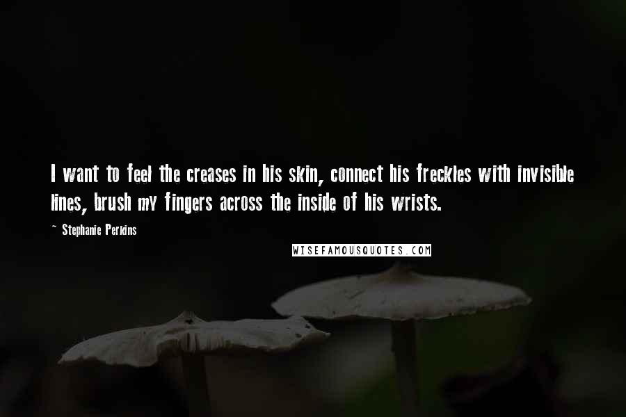 Stephanie Perkins quotes: I want to feel the creases in his skin, connect his freckles with invisible lines, brush my fingers across the inside of his wrists.