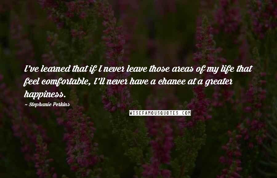 Stephanie Perkins quotes: I've learned that if I never leave those areas of my life that feel comfortable, I'll never have a chance at a greater happiness.