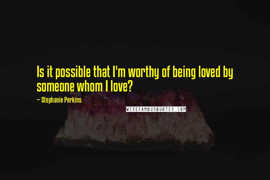 Stephanie Perkins quotes: Is it possible that I'm worthy of being loved by someone whom I love?