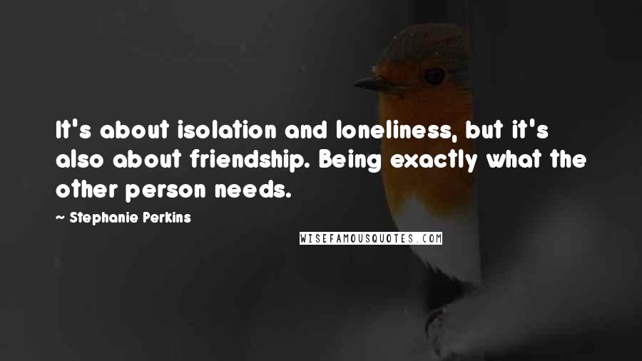 Stephanie Perkins quotes: It's about isolation and loneliness, but it's also about friendship. Being exactly what the other person needs.