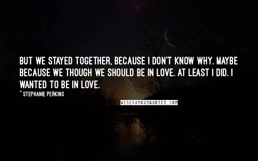 Stephanie Perkins quotes: But we stayed together, because I don't know why. Maybe because we though we should be in love. At least I did. I wanted to be in love.