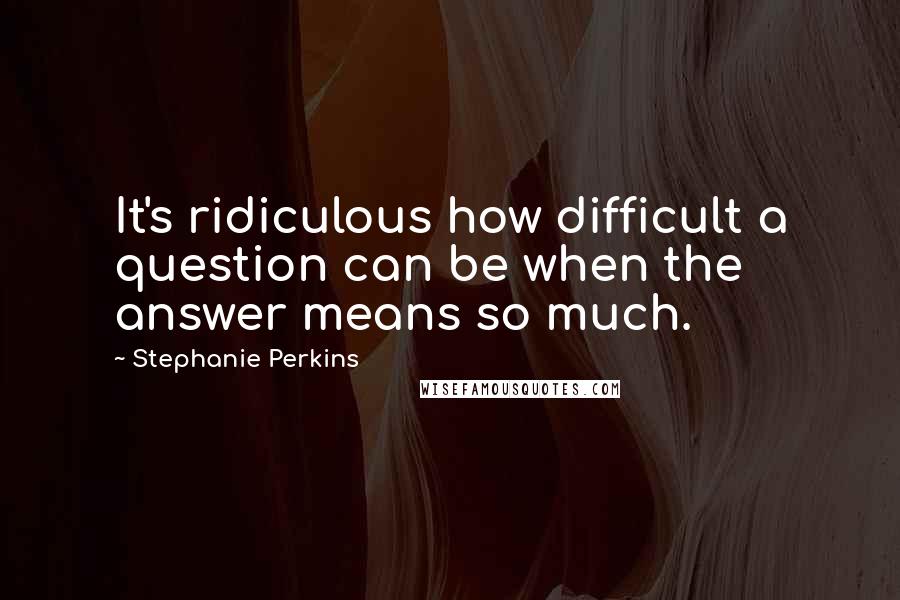 Stephanie Perkins quotes: It's ridiculous how difficult a question can be when the answer means so much.