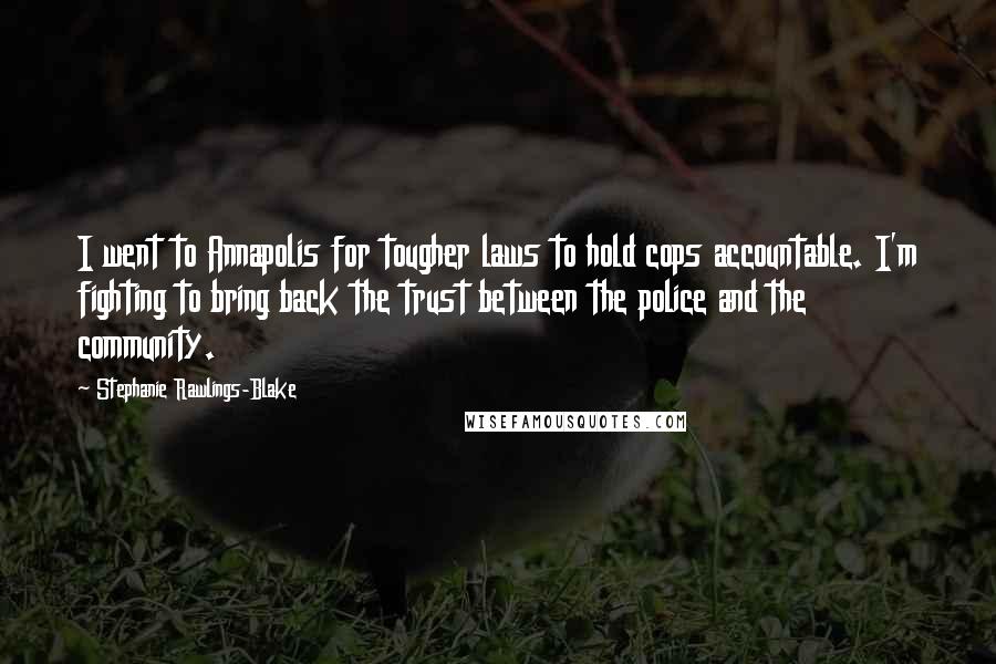 Stephanie Rawlings-Blake quotes: I went to Annapolis for tougher laws to hold cops accountable. I'm fighting to bring back the trust between the police and the community. Stephanie Rawlings-Blake quotes: I went to Annapolis for tougher laws to hold cops accountable. I'm fighting to bring back the trust between the police and the community.