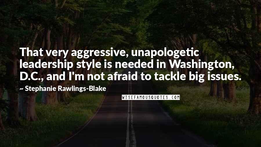 Stephanie Rawlings-Blake quotes: That very aggressive, unapologetic leadership style is needed in Washington, D.C., and I'm not afraid to tackle big issues. Stephanie Rawlings-Blake quotes: That very aggressive, unapologetic leadership style is needed in Washington, D.C., and I'm not afraid to tackle big issues.