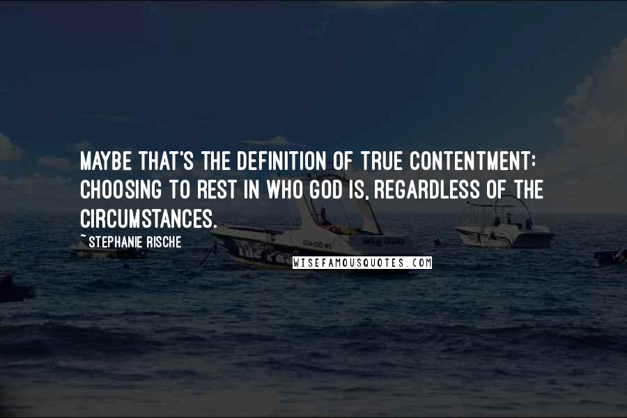 Stephanie Rische quotes: Maybe that's the definition of true contentment: choosing to rest in who God is, regardless of the circumstances.