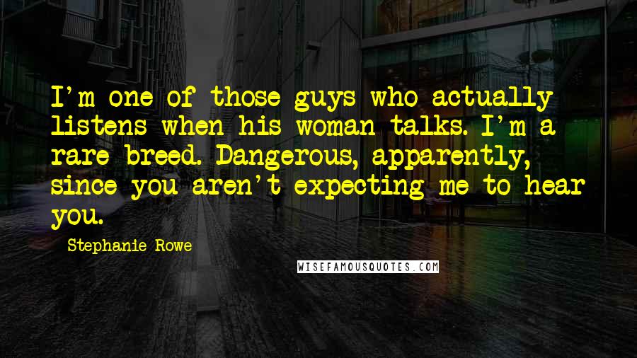 Stephanie Rowe quotes: I'm one of those guys who actually listens when his woman talks. I'm a rare breed. Dangerous, apparently, since you aren't expecting me to hear you.