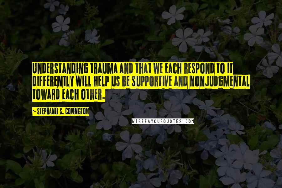 Stephanie S. Covington quotes: Understanding trauma and that we each respond to it differently will help us be supportive and nonjudgmental toward each other.
