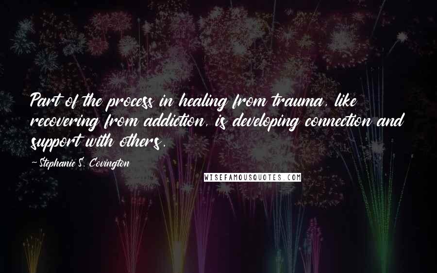 Stephanie S. Covington quotes: Part of the process in healing from trauma, like recovering from addiction, is developing connection and support with others.