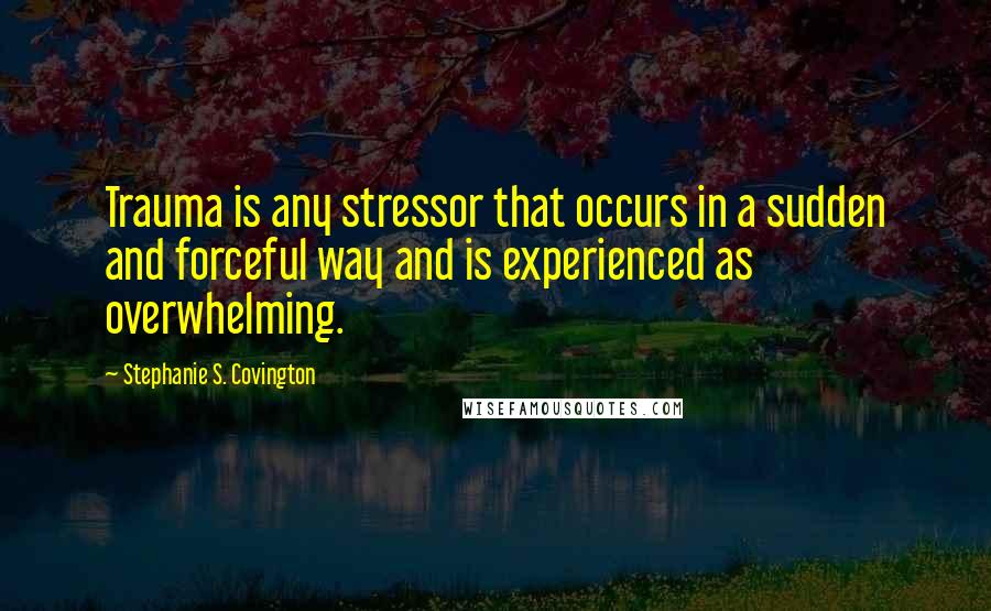 Stephanie S. Covington quotes: Trauma is any stressor that occurs in a sudden and forceful way and is experienced as overwhelming.