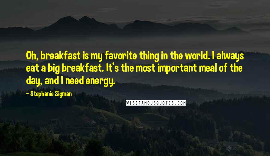Stephanie Sigman quotes: Oh, breakfast is my favorite thing in the world. I always eat a big breakfast. It's the most important meal of the day, and I need energy.