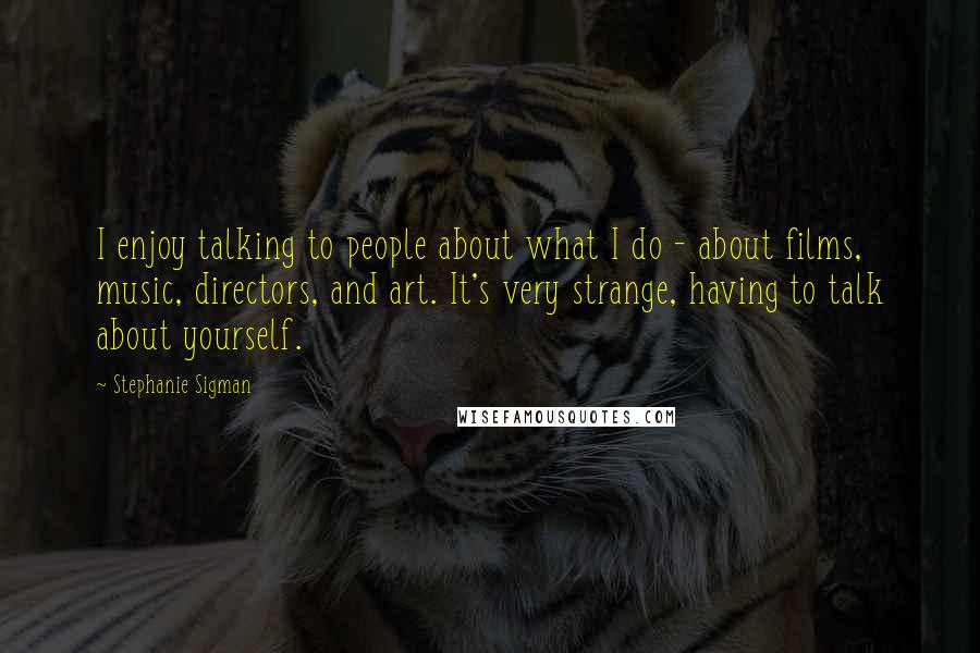 Stephanie Sigman quotes: I enjoy talking to people about what I do - about films, music, directors, and art. It's very strange, having to talk about yourself.