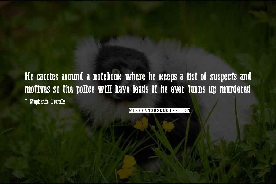 Stephanie Tromly quotes: He carries around a notebook where he keeps a list of suspects and motives so the police will have leads if he ever turns up murdered Stephanie Tromly quotes: He carries around a notebook where he keeps a list of suspects and motives so the police will have leads if he ever turns up murdered