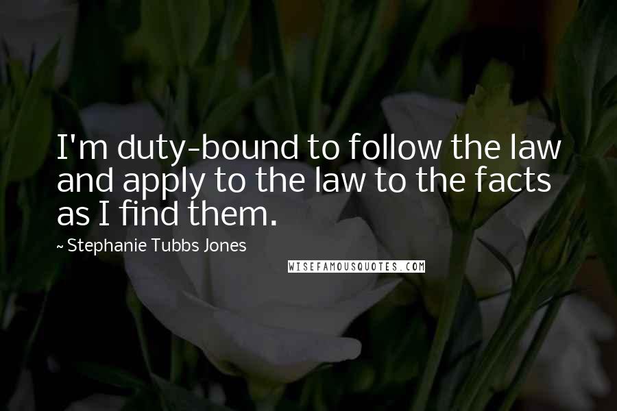 Stephanie Tubbs Jones quotes: I'm duty-bound to follow the law and apply to the law to the facts as I find them.