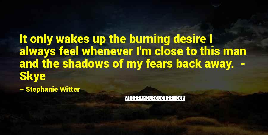 Stephanie Witter quotes: It only wakes up the burning desire I always feel whenever I'm close to this man and the shadows of my fears back away. - Skye