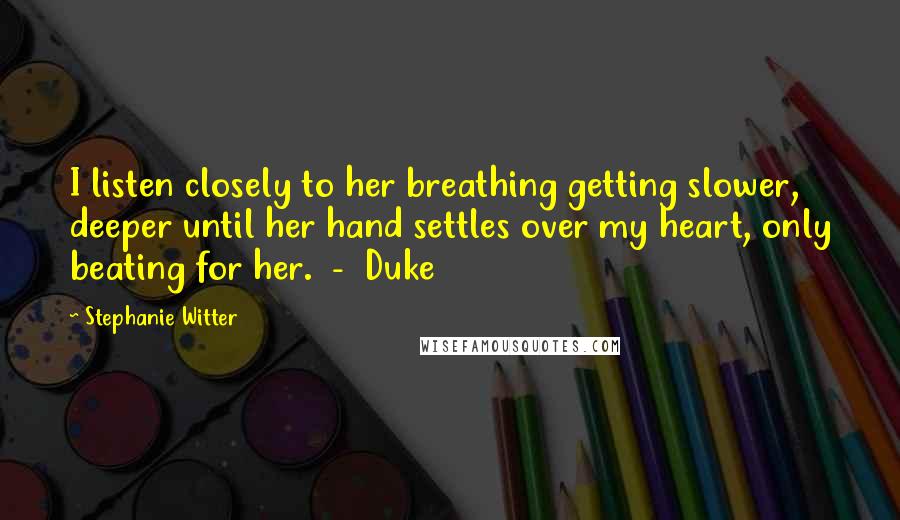Stephanie Witter quotes: I listen closely to her breathing getting slower, deeper until her hand settles over my heart, only beating for her. - Duke